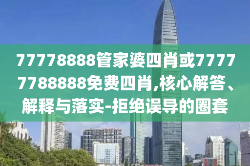 77778888管家婆四肖或77777788888免費(fèi)四肖,核心解答、解釋與落實(shí)-拒絕誤導(dǎo)的圈套
