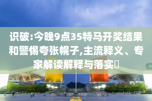 識(shí)破:今晚9點(diǎn)35特馬開(kāi)獎(jiǎng)結(jié)果和警惕夸張幌子,主流釋義、專家解讀解釋與落實(shí)?
