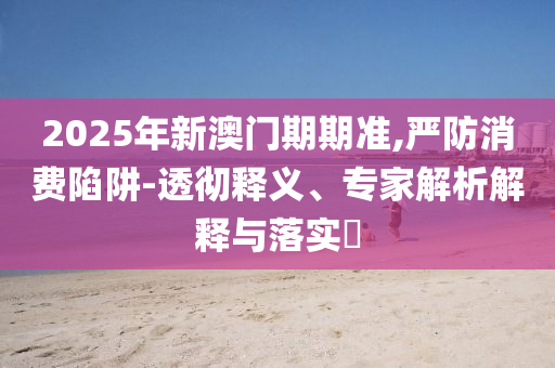 2025年新澳門期期準(zhǔn),嚴(yán)防消費(fèi)陷阱-透徹釋義、專家解析解釋與落實(shí)?