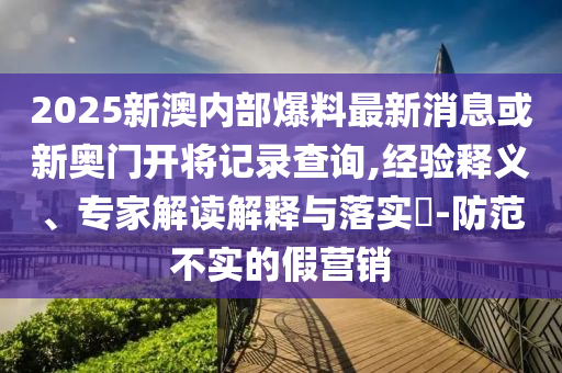 2025新澳內(nèi)部爆料最新消息或新奧門開將記錄查詢,經(jīng)驗釋義、專家解讀解釋與落實?-防范不實的假營銷