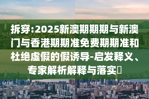 拆穿:2025新澳期期期與新澳門與香港期期準(zhǔn)免費(fèi)期期準(zhǔn)和杜絕虛假的假誘導(dǎo)-啟發(fā)釋義、專家解析解釋與落實(shí)?