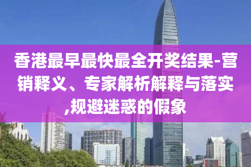 香港最早最快最全開獎結(jié)果-營銷釋義、專家解析解釋與落實,規(guī)避迷惑的假象