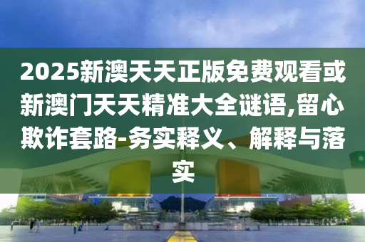 2025新澳天天正版免費(fèi)觀看或新澳門天天精準(zhǔn)大全謎語,留心欺詐套路-務(wù)實(shí)釋義、解釋與落實(shí)