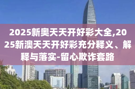 2025新奧天天開好彩大全,2025新澳天天開好彩充分釋義、解釋與落實(shí)-留心欺詐套路