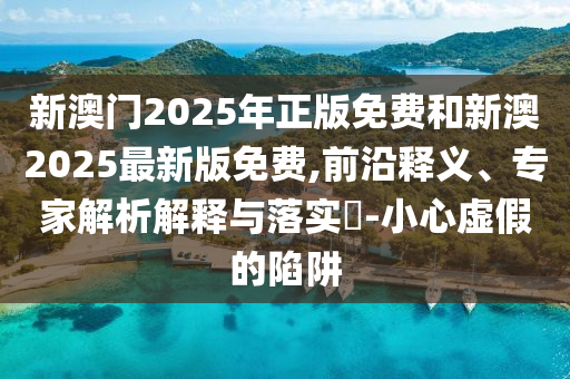 新澳門2025年正版免費和新澳2025最新版免費,前沿釋義、專家解析解釋與落實?-小心虛假的陷阱