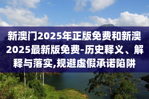 新澳門(mén)2025年正版免費(fèi)和新澳2025最新版免費(fèi)-歷史釋義、解釋與落實(shí),規(guī)避虛假承諾陷阱