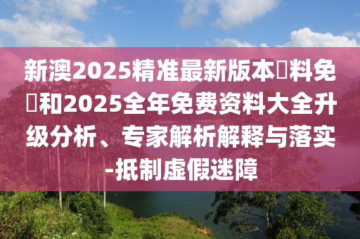 新澳2025精準(zhǔn)最新版本資料免費(fèi)和2025全年免費(fèi)資料大全升級(jí)分析、專家解析解釋與落實(shí)-抵制虛假迷障