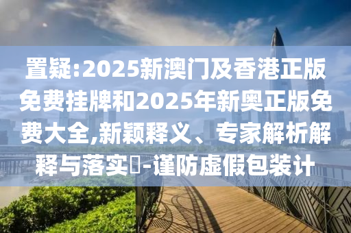 置疑:2025新澳門及香港正版免費(fèi)掛牌和2025年新奧正版免費(fèi)大全,新穎釋義、專家解析解釋與落實(shí)?-謹(jǐn)防虛假包裝計(jì)