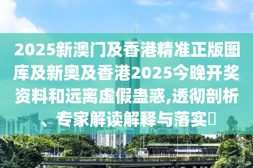 2025新澳門及香港精準(zhǔn)正版圖庫(kù)及新奧及香港2025今晚開(kāi)獎(jiǎng)資料和遠(yuǎn)離虛假蠱惑,透徹剖析、專家解讀解釋與落實(shí)?